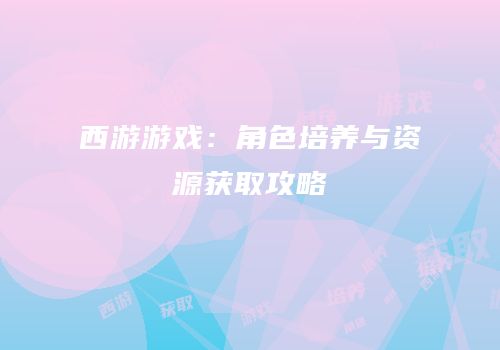 西游游戏：角色培养与资源获取攻略