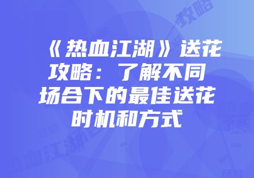 《热血江湖》送花攻略:了解不同场合下的最佳送花时机和方式