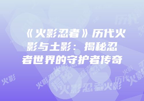 《火影忍者》历代火影与土影：揭秘忍者世界的守护者传奇