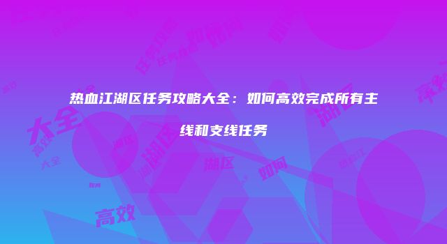热血江湖区任务攻略大全：如何高效完成所有主线和支线任务