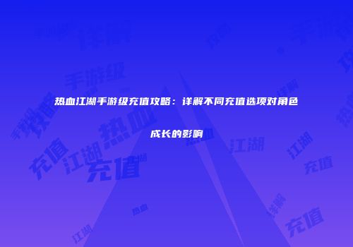 热血江湖手游级充值攻略：详解不同充值选项对角色成长的影响