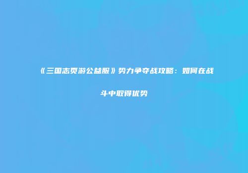 《三国志页游公益服》势力争夺战攻略：如何在战斗中取得优势