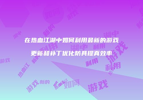 在热血江湖中如何利用最新的游戏更新和补丁优化防具提真效率