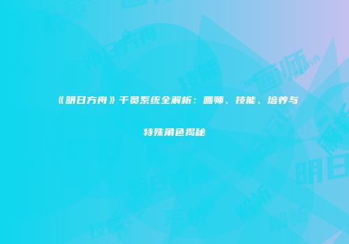 《明日方舟》干员系统全解析：画师、技能、培养与特殊角色揭秘