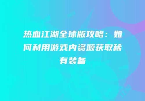 热血江湖全球版攻略：如何利用游戏内资源获取稀有装备