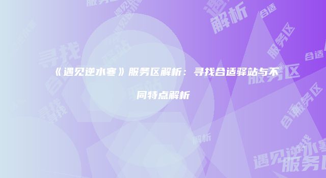 《遇见逆水寒》服务区解析：寻找合适驿站与不同特点解析