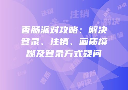 香肠派对攻略：解决登录、注销、画质模糊及登录方式疑问