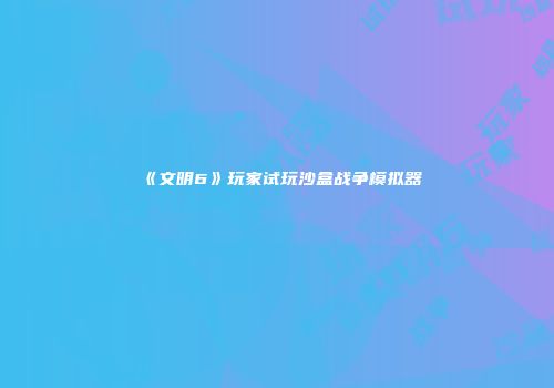 《文明6》玩家试玩沙盒战争模拟器