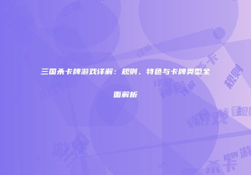 三国杀卡牌游戏详解：规则、特色与卡牌类型全面解析