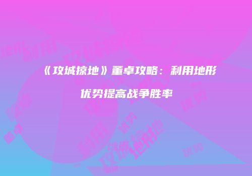 《攻城掠地》董卓攻略:利用地形优势提高战争胜率