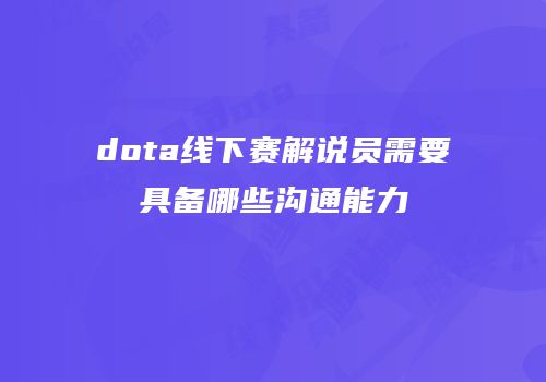 dota线下赛解说员需要具备哪些沟通能力