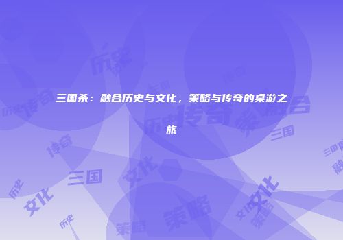 三国杀：融合历史与文化，策略与传奇的桌游之旅