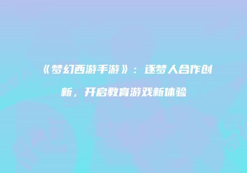 《梦幻西游手游》：逐梦人合作创新，开启教育游戏新体验