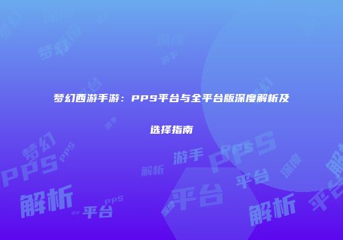 梦幻西游手游：PPS平台与全平台版深度解析及选择指南