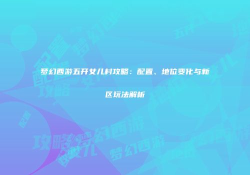梦幻西游五开女儿村攻略：配置、地位变化与新区玩法解析