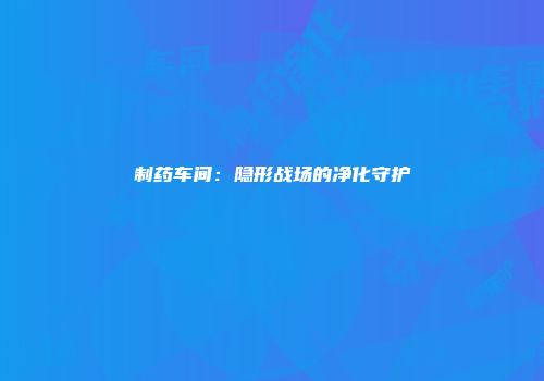 制药车间：隐形战场的净化守护