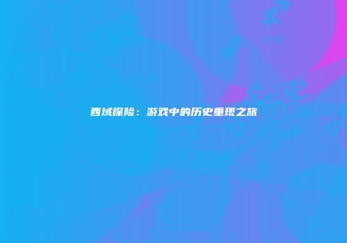 西域探险：游戏中的历史重现之旅