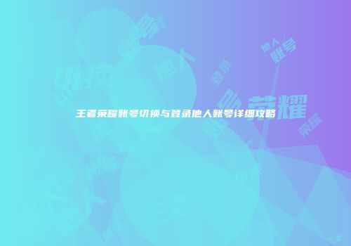 王者荣耀账号切换与登录他人账号详细攻略
