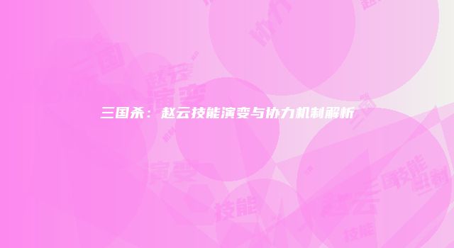 三国杀：赵云技能演变与协力机制解析