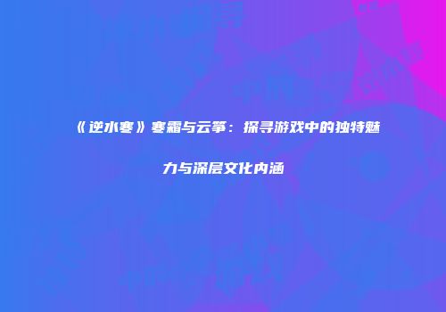 《逆水寒》寒霜与云筝：探寻游戏中的独特魅力与深层文化内涵