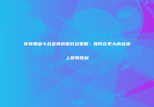 传奇霸业斗战圣佛跨服对战策略：如何在更大的战场上取得胜利