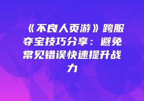 《不良人页游》跨服夺宝技巧分享：避免常见错误快速提升战力