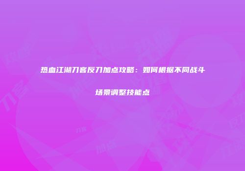热血江湖刀客反刀加点攻略：如何根据不同战斗场景调整技能点