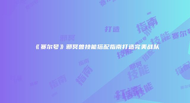 《赛尔号》邪冥兽技能搭配指南打造完美战队