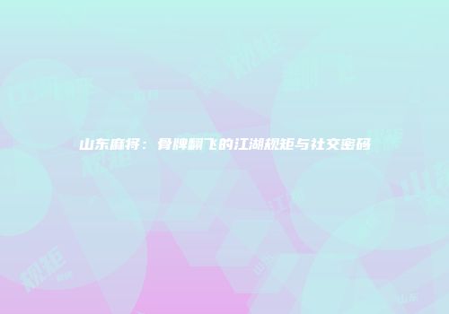 山东麻将：骨牌翻飞的江湖规矩与社交密码