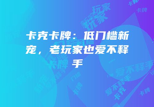 卡克卡牌：低门槛新宠，老玩家也爱不释手