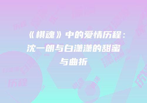 《棋魂》中的爱情历程：沈一朗与白潇潇的甜蜜与曲折
