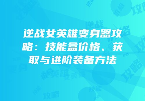 逆战女英雄变身器攻略：技能盒价格、获取与进阶装备方法