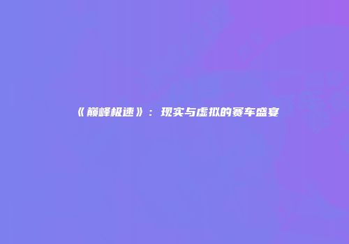 《巅峰极速》：现实与虚拟的赛车盛宴