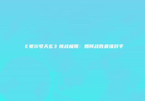 《赛尔号天玄》挑战极限：如何战胜最强对手