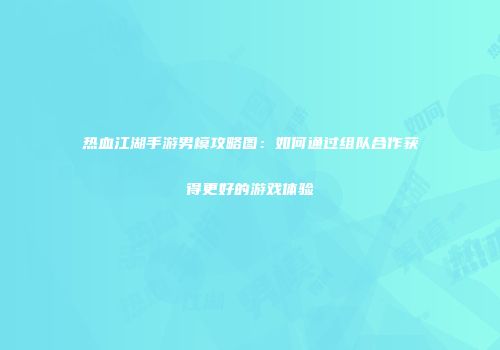 热血江湖手游男模攻略图:如何通过组队合作获得更好的游戏体验