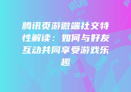 腾讯页游微端社交特性解读:如何与好友互动共同享受游戏乐趣