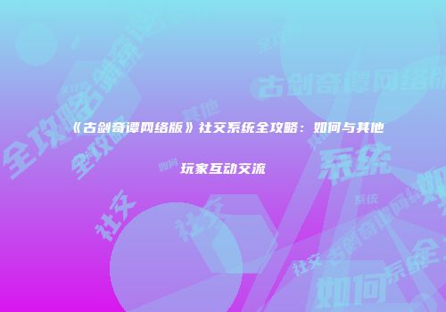 《古剑奇谭网络版》社交系统全攻略：如何与其他玩家互动交流