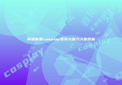 英雄联盟cosplay音乐与魅力人物赏析
