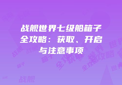 战舰世界七级船箱子全攻略：获取、开启与注意事项