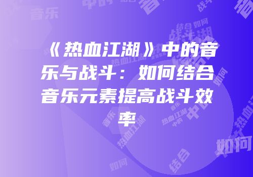 《热血江湖》中的音乐与战斗：如何结合音乐元素提高战斗效率