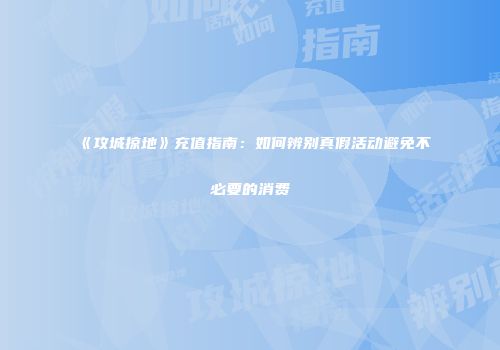 《攻城掠地》充值指南：如何辨别真假活动避免不必要的消费