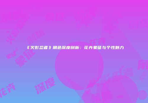 《火影忍者》角色深度剖析：花卉象征与个性魅力
