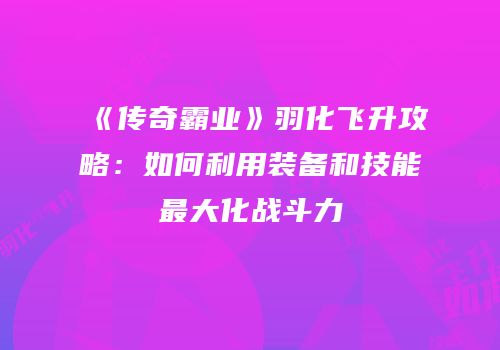 《传奇霸业》羽化飞升攻略:如何利用装备和技能最大化战斗力