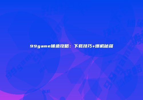 99game捕鱼攻略：下载技巧+爆机秘籍