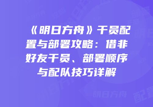《明日方舟》干员配置与部署攻略：借非好友干员、部署顺序与配队技巧详解