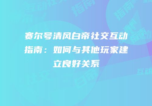 赛尔号清风白帝社交互动指南：如何与其他玩家建立良好关系