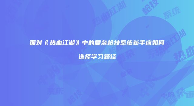 面对《热血江湖》中的复杂枪技系统新手应如何选择学习路径
