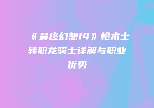 《最终幻想14》枪术士转职龙骑士详解与职业优势