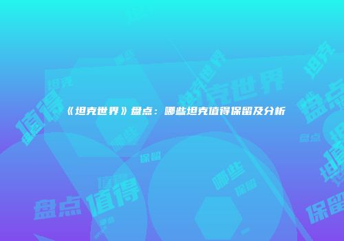 《坦克世界》盘点：哪些坦克值得保留及分析