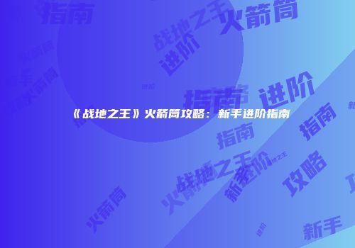 《战地之王》火箭筒攻略：新手进阶指南